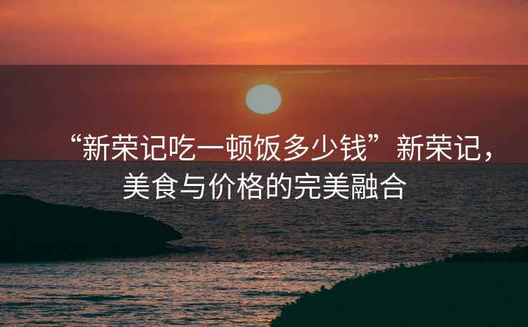 “新榮記吃一頓飯多少錢”新榮記，美食與價格的完美融合