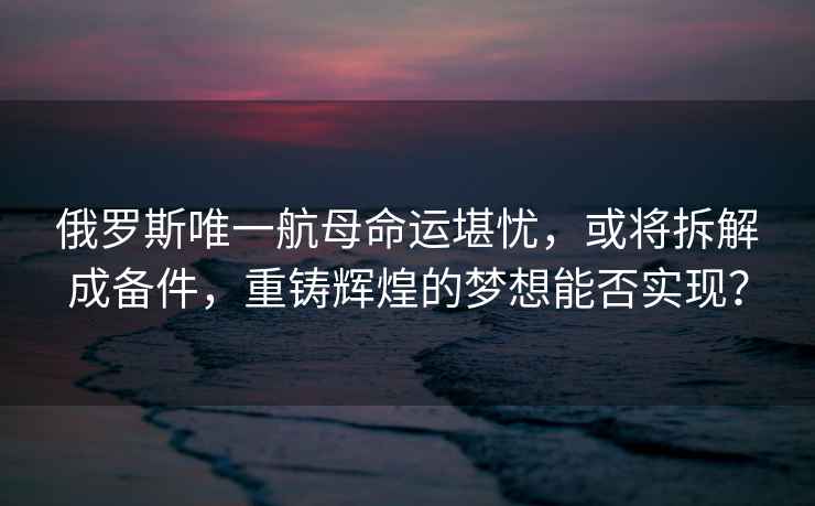 俄羅斯唯一航母命運(yùn)堪憂，或?qū)⒉鸾獬蓚浼罔T輝煌的夢(mèng)想能否實(shí)現(xiàn)？