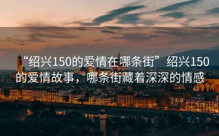 “紹興150的愛情在哪條街”紹興150的愛情故事，哪條街藏著深深的情感