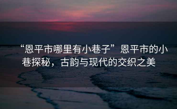 “恩平市哪里有小巷子”恩平市的小巷探秘，古韻與現(xiàn)代的交織之美
