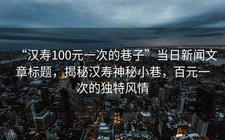 “漢壽100元一次的巷子”當日新聞文章標題，揭秘漢壽神秘小巷，百元一次的獨特風情