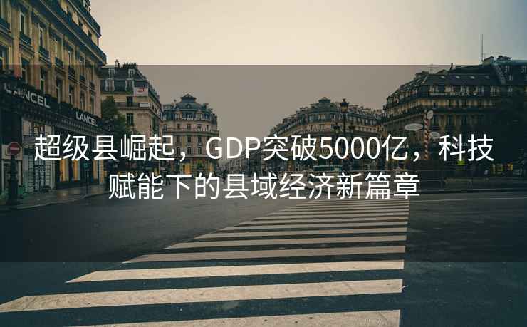 超級縣崛起，GDP突破5000億，科技賦能下的縣域經濟新篇章