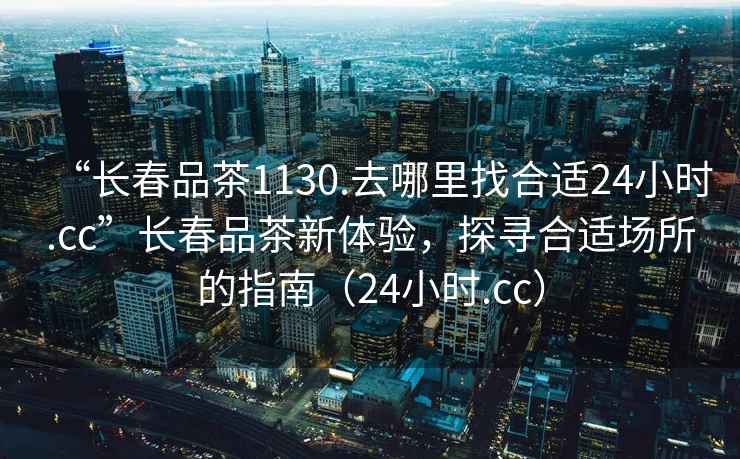“長春品茶1130.去哪里找合適24小時.cc”長春品茶新體驗，探尋合適場所的指南（24小時.cc）