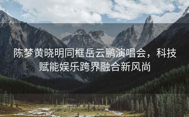 陳夢黃曉明同框岳云鵬演唱會，科技賦能娛樂跨界融合新風尚