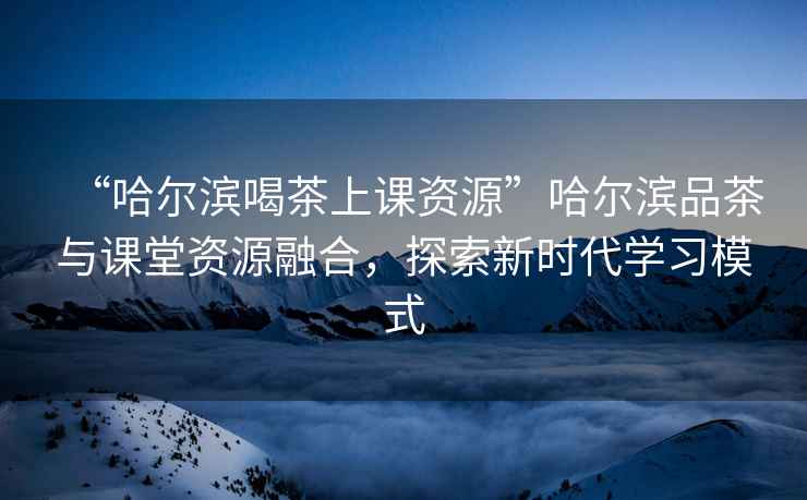 “哈爾濱喝茶上課資源”哈爾濱品茶與課堂資源融合，探索新時代學習模式