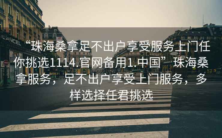 “珠海桑拿足不出戶享受服務上門任你挑選1114.官網(wǎng)備用1.中國”珠海桑拿服務，足不出戶享受上門服務，多樣選擇任君挑選