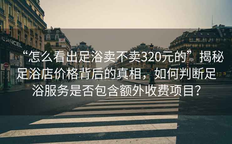“怎么看出足浴賣不賣320元的”揭秘足浴店價格背后的真相，如何判斷足浴服務(wù)是否包含額外收費項目？