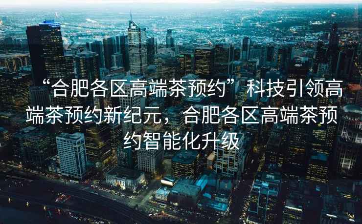 “合肥各區(qū)高端茶預約”科技引領高端茶預約新紀元，合肥各區(qū)高端茶預約智能化升級