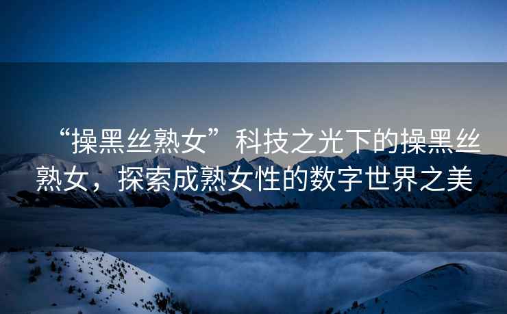 “操黑絲熟女”科技之光下的操黑絲熟女，探索成熟女性的數字世界之美