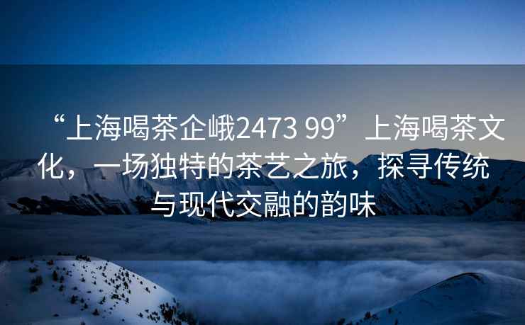 “上海喝茶企峨2473 99”上海喝茶文化，一場獨特的茶藝之旅，探尋傳統(tǒng)與現(xiàn)代交融的韻味