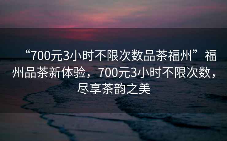 “700元3小時不限次數品茶福州”福州品茶新體驗，700元3小時不限次數，盡享茶韻之美