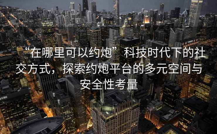 “在哪里可以約炮”科技時代下的社交方式，探索約炮平臺的多元空間與安全性考量