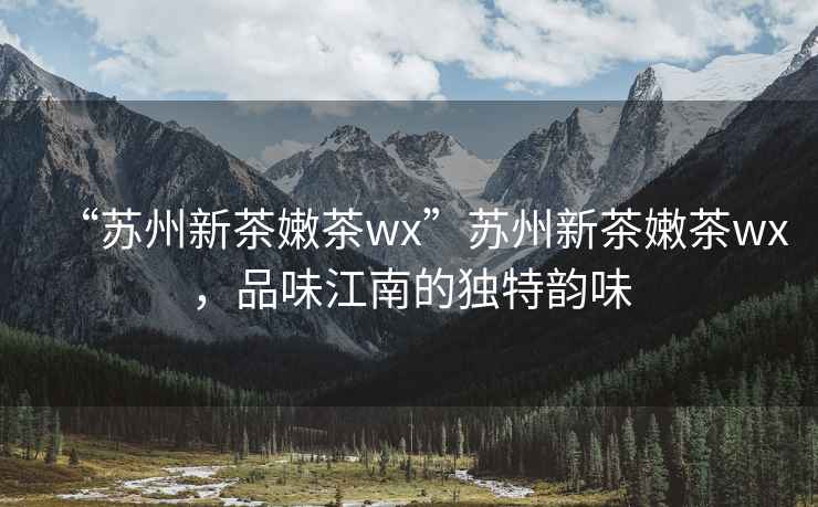 “蘇州新茶嫩茶wx”蘇州新茶嫩茶wx，品味江南的獨特韻味
