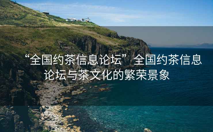 “全國(guó)約茶信息論壇”全國(guó)約茶信息論壇與茶文化的繁榮景象