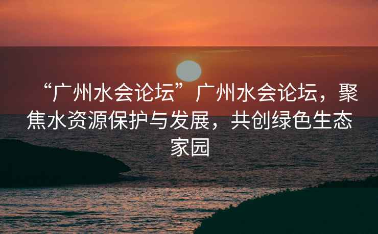 “廣州水會論壇”廣州水會論壇，聚焦水資源保護與發展，共創綠色生態家園