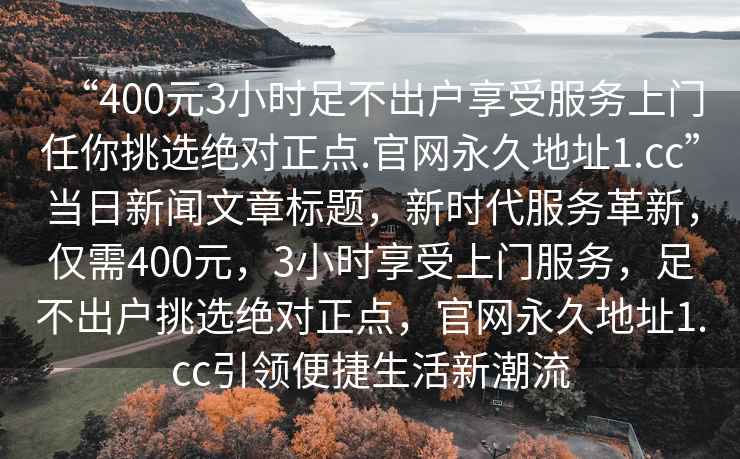 “400元3小時足不出戶享受服務上門任你挑選絕對正點.官網永久地址1.cc”當日新聞文章標題，新時代服務革新，僅需400元，3小時享受上門服務，足不出戶挑選絕對正點，官網永久地址1.cc引領便捷生活新潮流