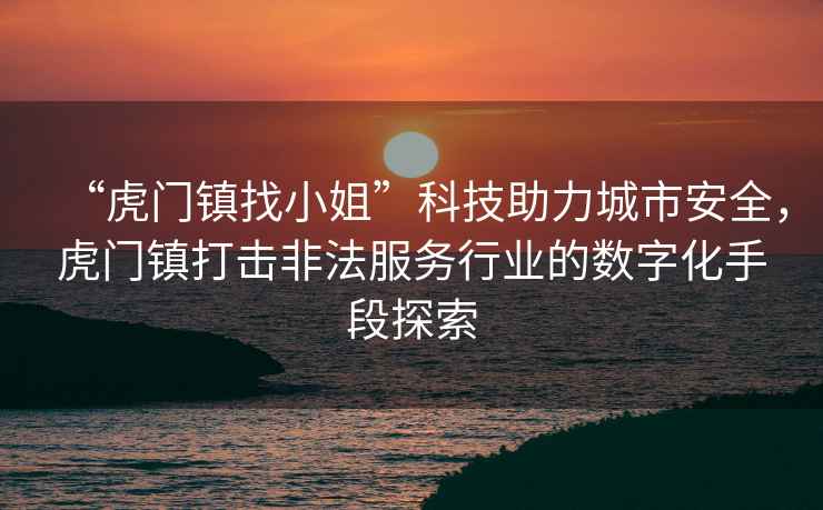 “虎門鎮找小姐”科技助力城市安全，虎門鎮打擊非法服務行業的數字化手段探索