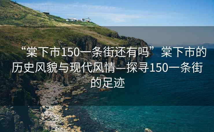 “棠下市150一條街還有嗎”棠下市的歷史風貌與現代風情—探尋150一條街的足跡