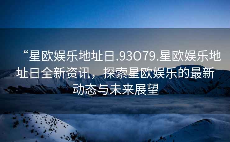 “星歐娛樂地址日.93O79.星歐娛樂地址日全新資訊，探索星歐娛樂的最新動態與未來展望