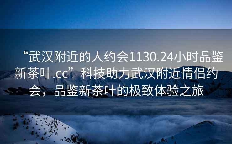 “武漢附近的人約會(huì)1130.24小時(shí)品鑒新茶葉.cc”科技助力武漢附近情侶約會(huì)，品鑒新茶葉的極致體驗(yàn)之旅