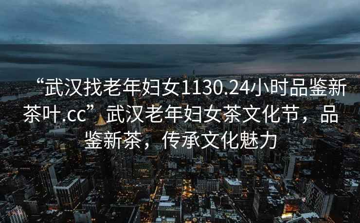 “武漢找老年婦女1130.24小時品鑒新茶葉.cc”武漢老年婦女茶文化節，品鑒新茶，傳承文化魅力