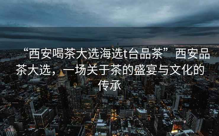 “西安喝茶大選海選t臺(tái)品茶”西安品茶大選，一場(chǎng)關(guān)于茶的盛宴與文化的傳承