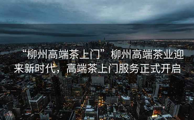 “柳州高端茶上門”柳州高端茶業迎來新時代，高端茶上門服務正式開啟