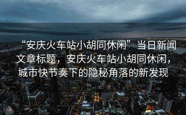 “安慶火車站小胡同休閑”當日新聞文章標題，安慶火車站小胡同休閑，城市快節奏下的隱秘角落的新發現