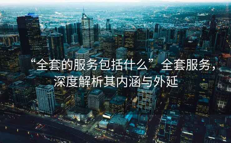 “全套的服務包括什么”全套服務，深度解析其內涵與外延
