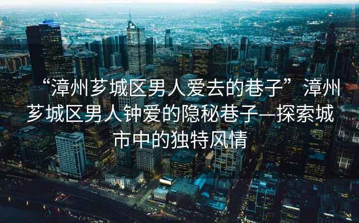 “漳州薌城區男人愛去的巷子”漳州薌城區男人鐘愛的隱秘巷子—探索城市中的獨特風情