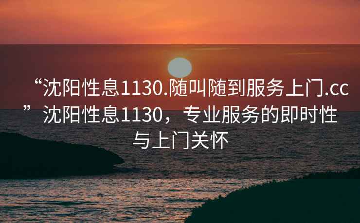 “沈陽性息1130.隨叫隨到服務(wù)上門.cc”沈陽性息1130，專業(yè)服務(wù)的即時性與上門關(guān)懷
