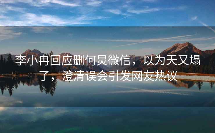 李小冉回應刪何炅微信，以為天又塌了，澄清誤會引發網友熱議