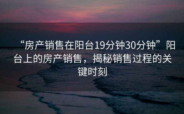 “房產(chǎn)銷售在陽臺(tái)19分鐘30分鐘”陽臺(tái)上的房產(chǎn)銷售，揭秘銷售過程的關(guān)鍵時(shí)刻