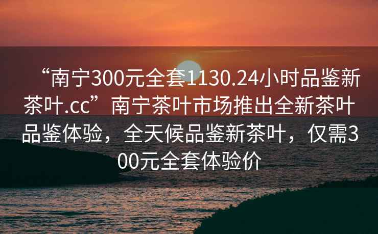 “南寧300元全套1130.24小時品鑒新茶葉.cc”南寧茶葉市場推出全新茶葉品鑒體驗，全天候品鑒新茶葉，僅需300元全套體驗價