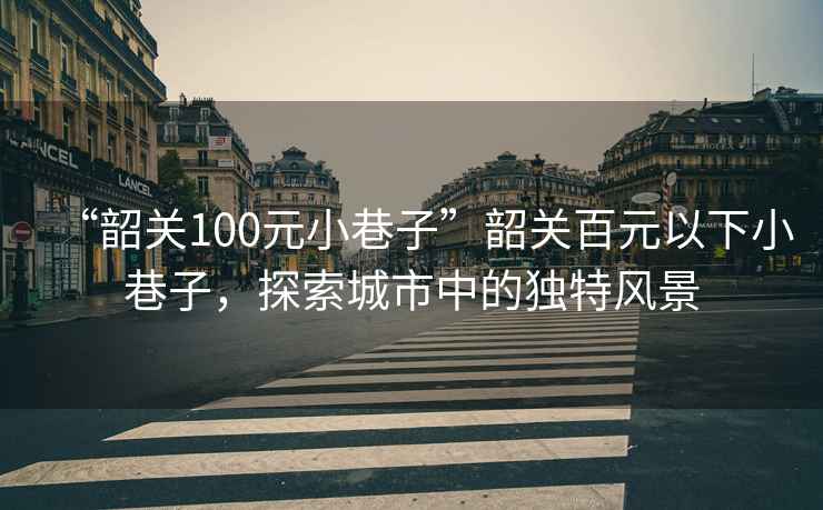 “韶關(guān)100元小巷子”韶關(guān)百元以下小巷子，探索城市中的獨(dú)特風(fēng)景