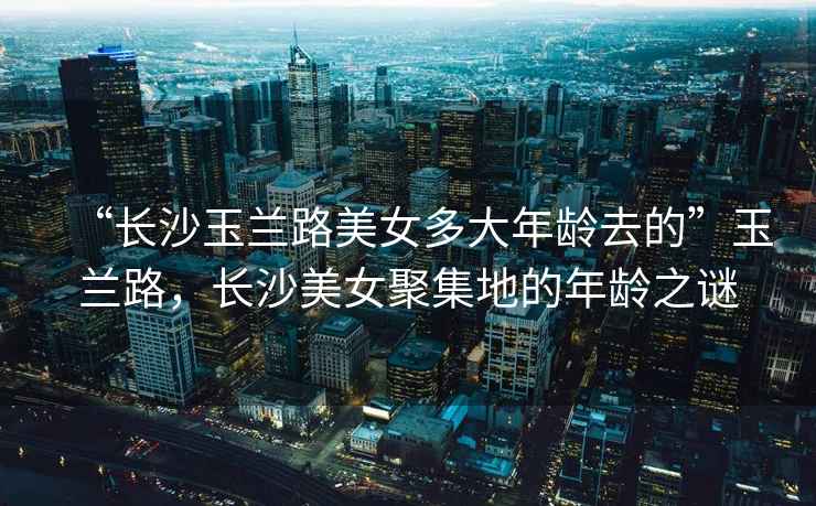 “長沙玉蘭路美女多大年齡去的”玉蘭路，長沙美女聚集地的年齡之謎