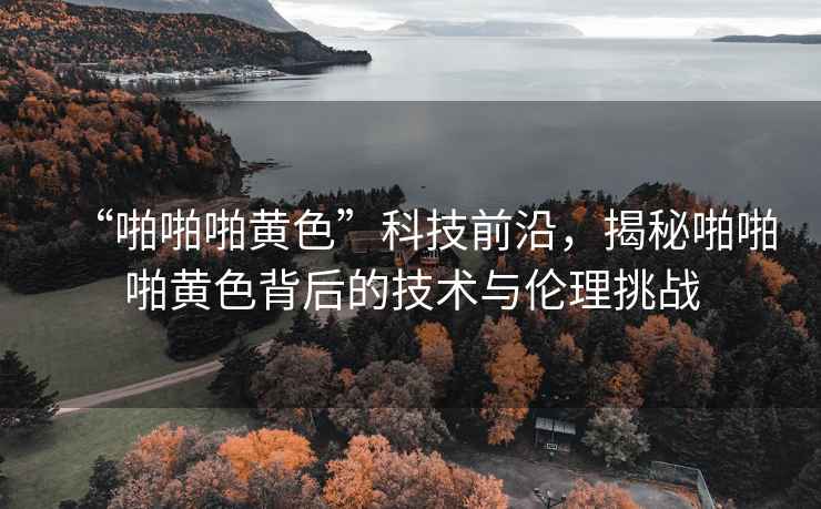 “啪啪啪黃色”科技前沿，揭秘啪啪啪黃色背后的技術與倫理挑戰