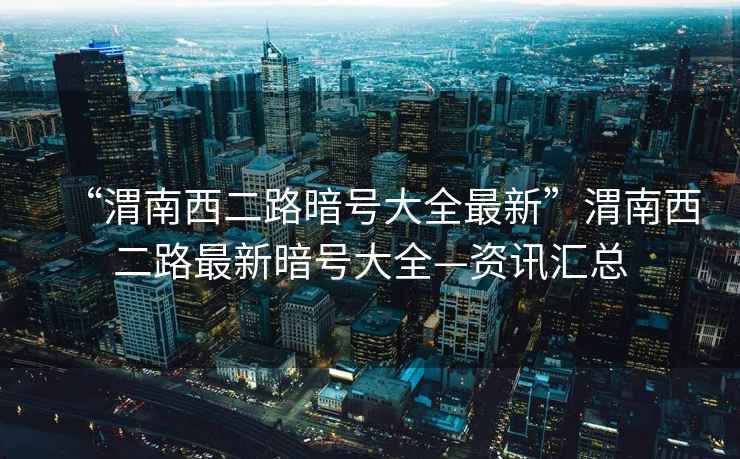 “渭南西二路暗號大全最新”渭南西二路最新暗號大全—資訊匯總