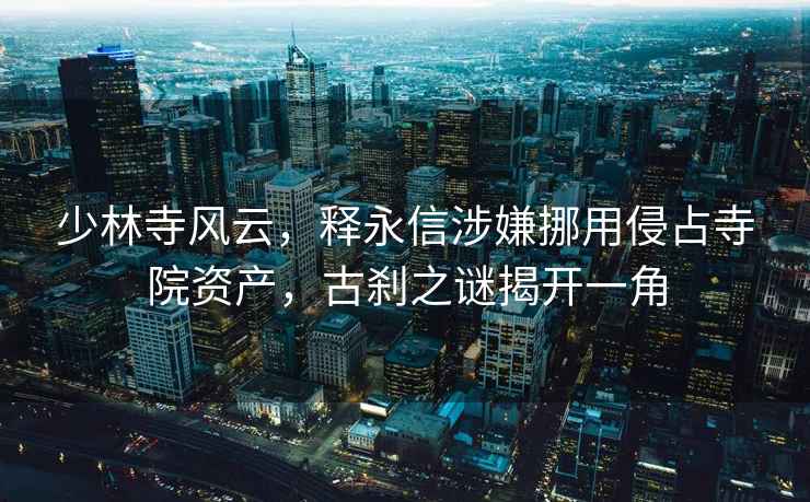 少林寺風云，釋永信涉嫌挪用侵占寺院資產，古剎之謎揭開一角