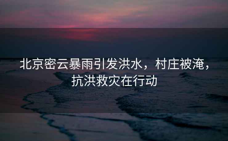 北京密云暴雨引發洪水，村莊被淹，抗洪救災在行動