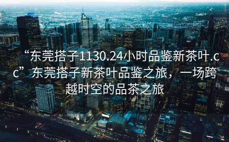 “東莞搭子1130.24小時品鑒新茶葉.cc”東莞搭子新茶葉品鑒之旅，一場跨越時空的品茶之旅