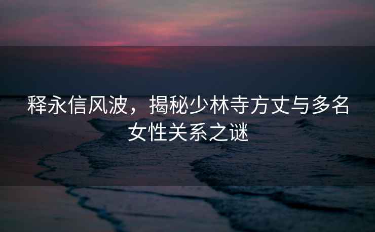 釋永信風(fēng)波，揭秘少林寺方丈與多名女性關(guān)系之謎