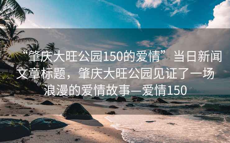 “肇慶大旺公園150的愛情”當(dāng)日新聞文章標(biāo)題，肇慶大旺公園見證了一場浪漫的愛情故事—愛情150