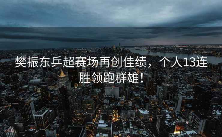 樊振東乒超賽場再創佳績，個人13連勝領跑群雄！