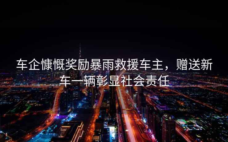 車企慷慨獎勵暴雨救援車主，贈送新車一輛彰顯社會責任