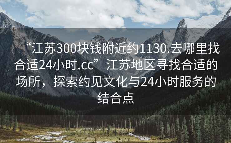 “江蘇300塊錢附近約1130.去哪里找合適24小時(shí).cc”江蘇地區(qū)尋找合適的場(chǎng)所，探索約見(jiàn)文化與24小時(shí)服務(wù)的結(jié)合點(diǎn)