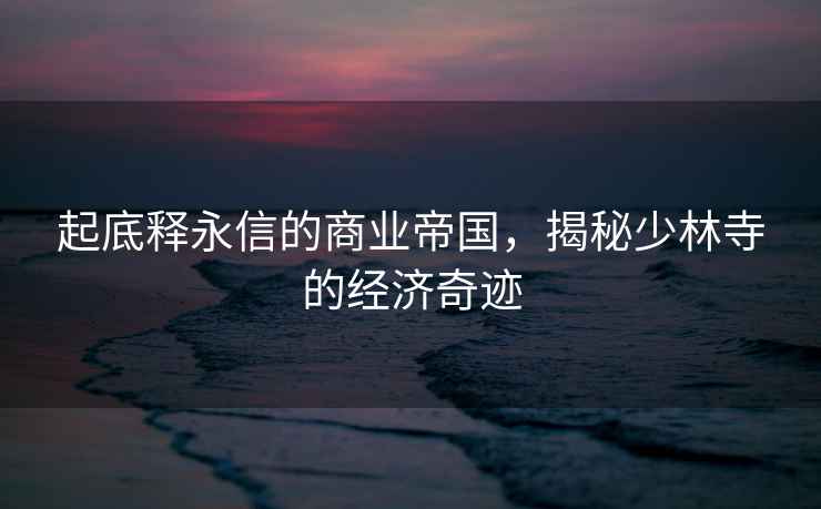 起底釋永信的商業(yè)帝國，揭秘少林寺的經(jīng)濟(jì)奇跡