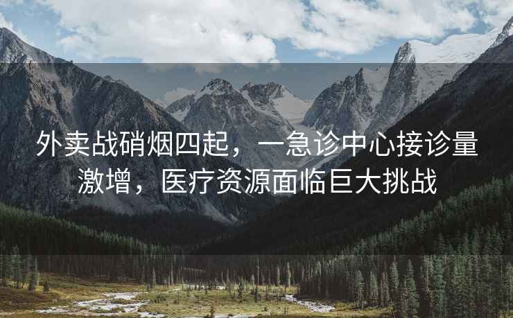 外賣戰(zhàn)硝煙四起，一急診中心接診量激增，醫(yī)療資源面臨巨大挑戰(zhàn)