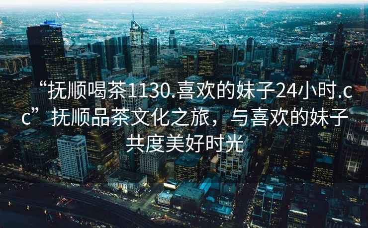 “撫順喝茶1130.喜歡的妹子24小時.cc”撫順品茶文化之旅，與喜歡的妹子共度美好時光