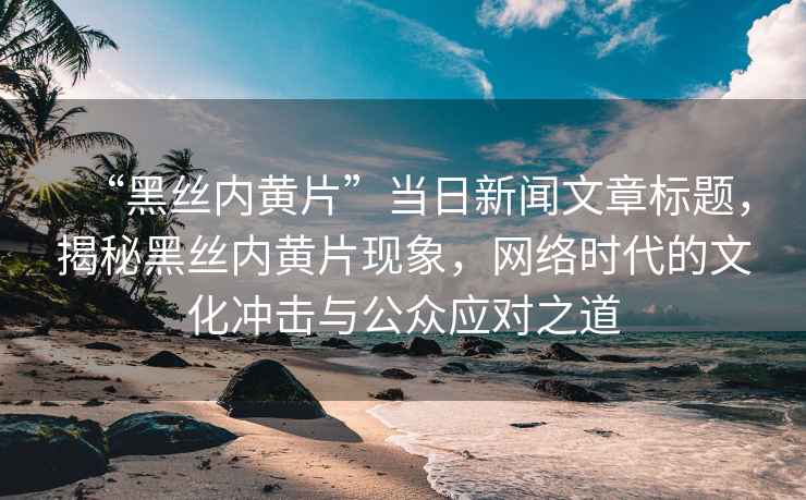 “黑絲內(nèi)黃片”當(dāng)日新聞文章標(biāo)題，揭秘黑絲內(nèi)黃片現(xiàn)象，網(wǎng)絡(luò)時(shí)代的文化沖擊與公眾應(yīng)對之道